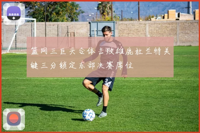 篮网三巨头合体击败雄鹿杜兰特关键三分锁定东部决赛席位