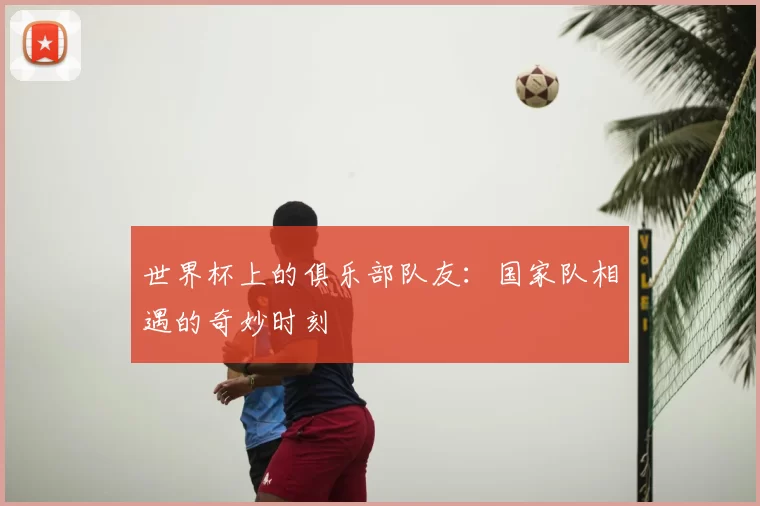 世界杯上的俱乐部队友:国家队相遇的奇妙时刻