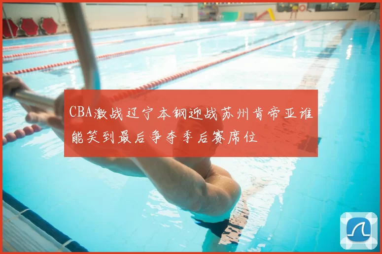 CBA激战辽宁本钢迎战苏州肯帝亚谁能笑到最后争夺季后赛席位