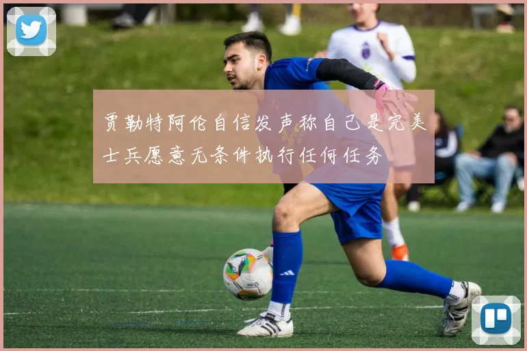 贾勒特阿伦自信发声称自己是完美士兵愿意无条件执行任何任务