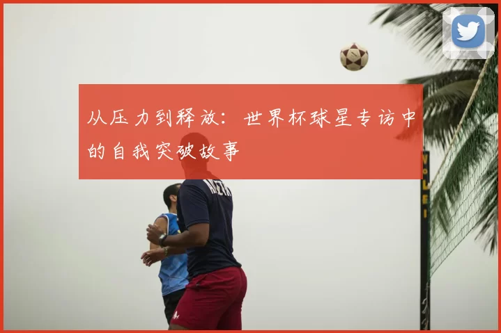 从压力到释放:世界杯球星专访中的自我突破故事