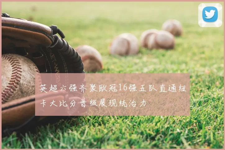 英超六强齐聚欧冠16强五队直通纽卡大比分晋级展现统治力