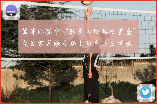 篮球比赛中“队员回防路径重叠”是否常因缺乏场上角色区分训练