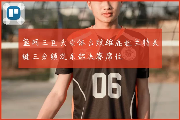 篮网三巨头合体击败雄鹿杜兰特关键三分锁定东部决赛席位