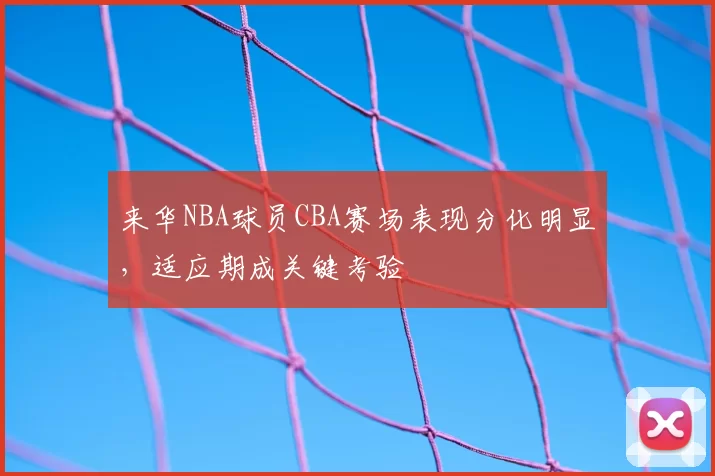 来华NBA球员CBA赛场表现分化明显,适应期成关键考验