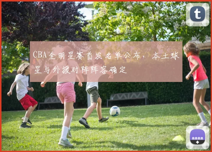 CBA全明星赛首发名单公布，本土球星与外援对阵阵容确定