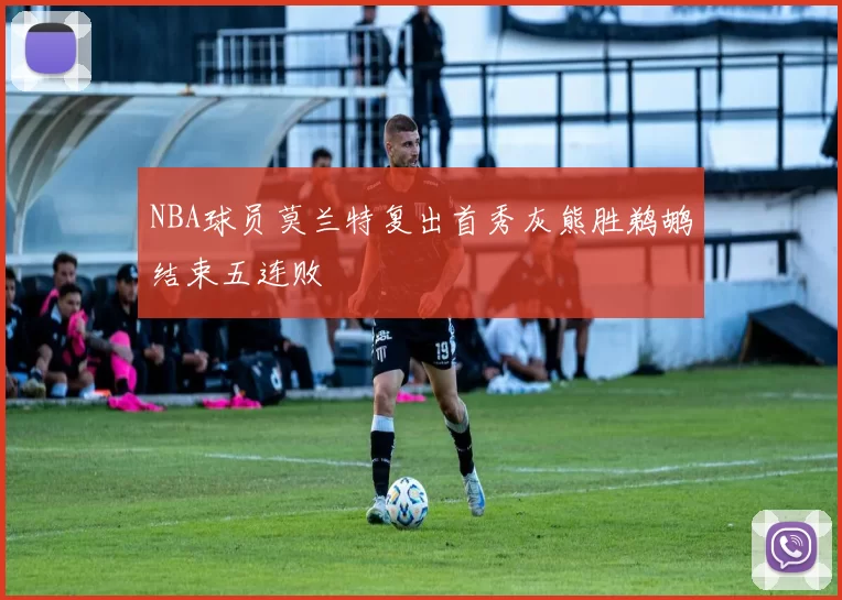 NBA球员莫兰特复出首秀灰熊胜鹈鹕结束五连败