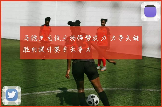 马德里竞技主场强势发力 力争关键胜利提升赛季竞争力