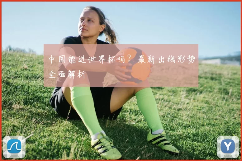 中国能进世界杯吗?最新出线形势全面解析