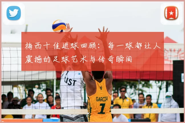 梅西十佳进球回顾:每一球都让人震撼的足球艺术与传奇瞬间
