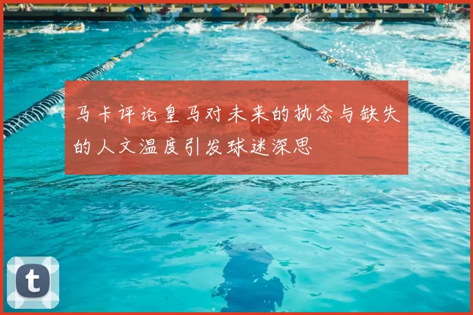 马卡评论皇马对未来的执念与缺失的人文温度引发球迷深思