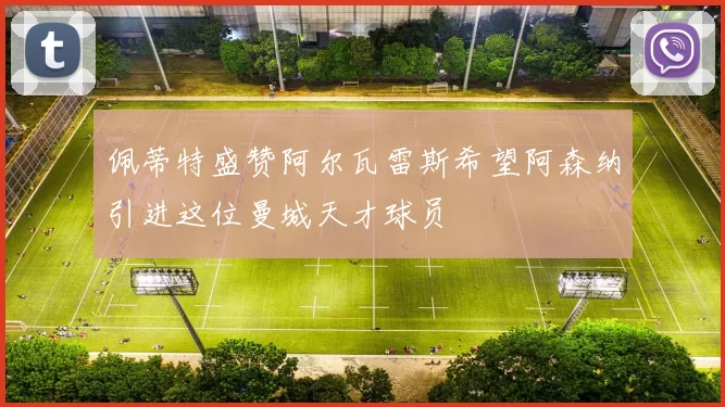 佩蒂特盛赞阿尔瓦雷斯希望阿森纳引进这位曼城天才球员