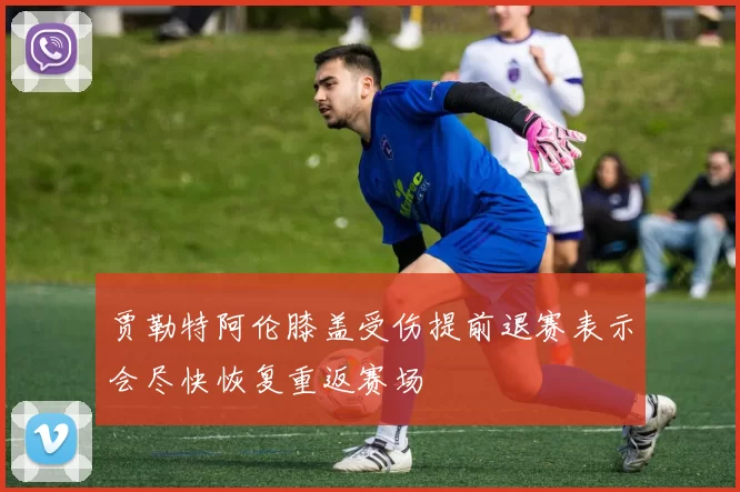 贾勒特阿伦膝盖受伤提前退赛表示会尽快恢复重返赛场