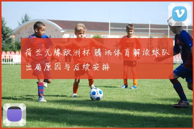 荷兰无缘欧洲杯 腾讯体育解读球队出局原因与后续安排