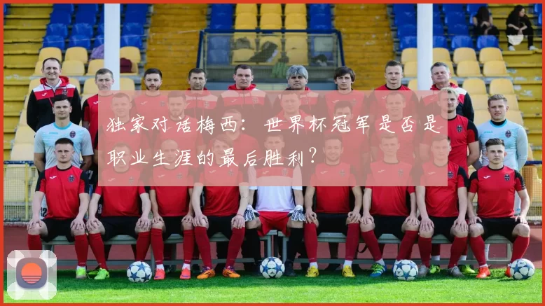 独家对话梅西:世界杯冠军是否是职业生涯的最后胜利?