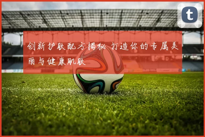 创新护肤配方揭秘 打造你的专属美丽与健康肌肤