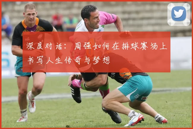 深度对话:周强如何在排球赛场上书写人生传奇与梦想