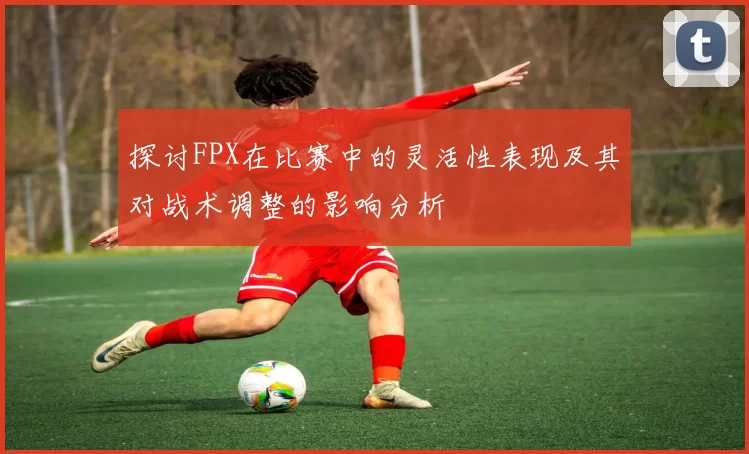 探讨FPX在比赛中的灵活性表现及其对战术调整的影响分析