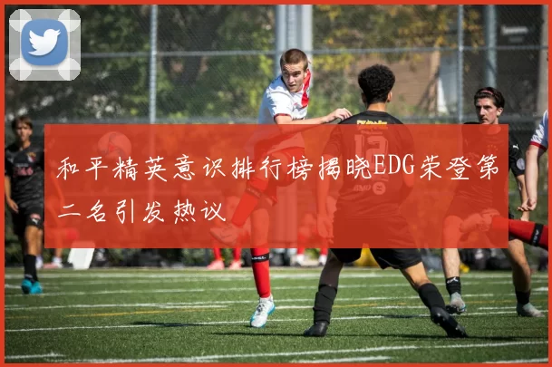 和平精英意识排行榜揭晓EDG荣登第二名引发热议