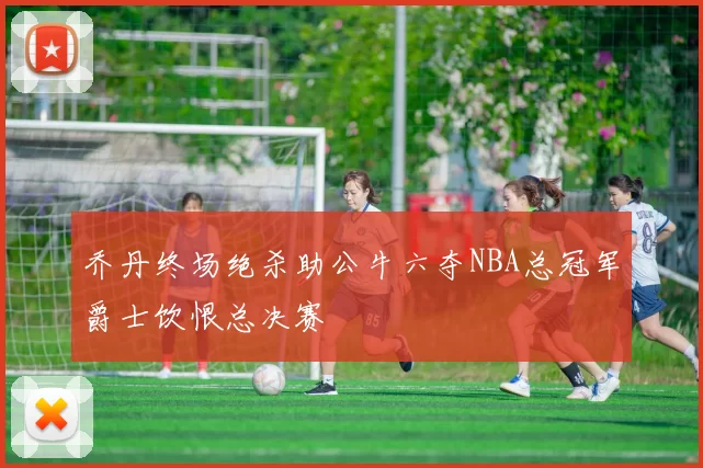 乔丹终场绝杀助公牛六夺NBA总冠军爵士饮恨总决赛