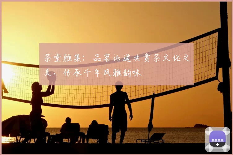 茶堂雅集：品茗论道共赏茶文化之美，传承千年风雅韵味