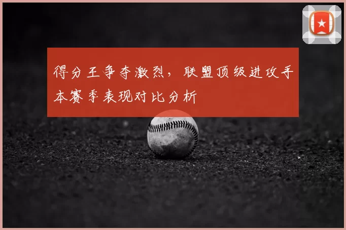 得分王争夺激烈,联盟顶级进攻手本赛季表现对比分析