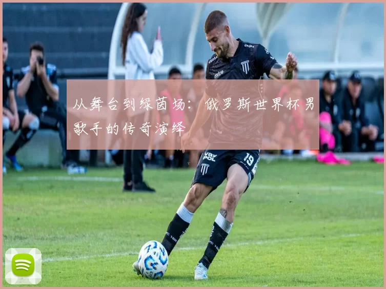 从舞台到绿茵场:俄罗斯世界杯男歌手的传奇演绎