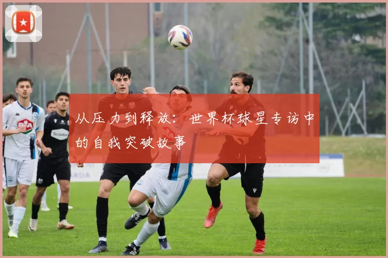 从压力到释放:世界杯球星专访中的自我突破故事