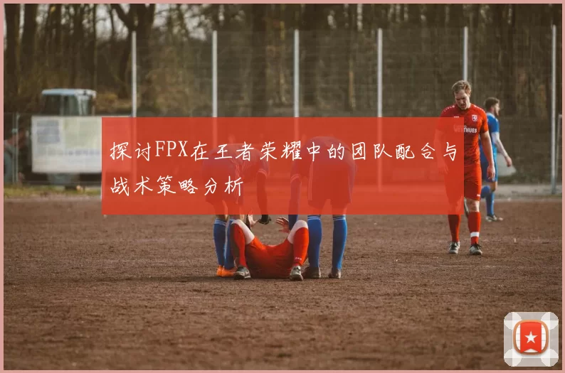探讨FPX在王者荣耀中的团队配合与战术策略分析