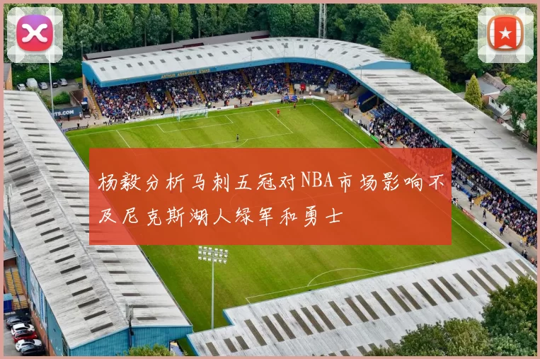 杨毅分析马刺五冠对NBA市场影响不及尼克斯湖人绿军和勇士