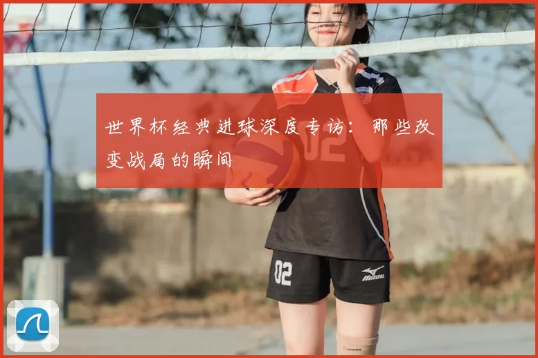世界杯经典进球深度专访:那些改变战局的瞬间