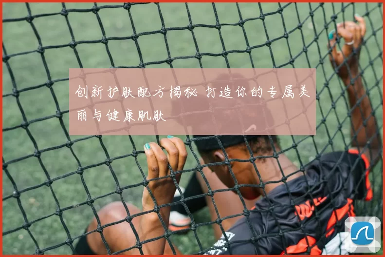 创新护肤配方揭秘 打造你的专属美丽与健康肌肤