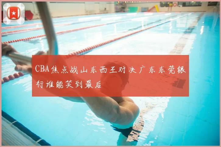 CBA焦点战山东西王对决广东东莞银行谁能笑到最后