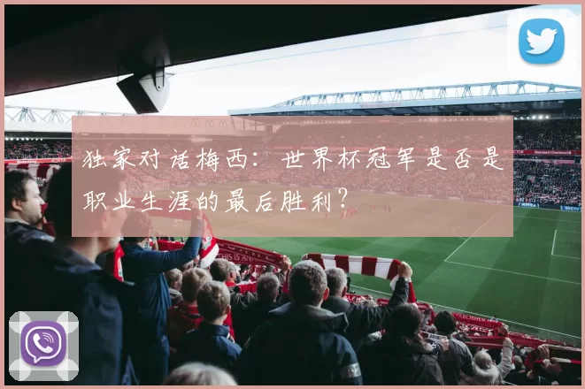 独家对话梅西:世界杯冠军是否是职业生涯的最后胜利?