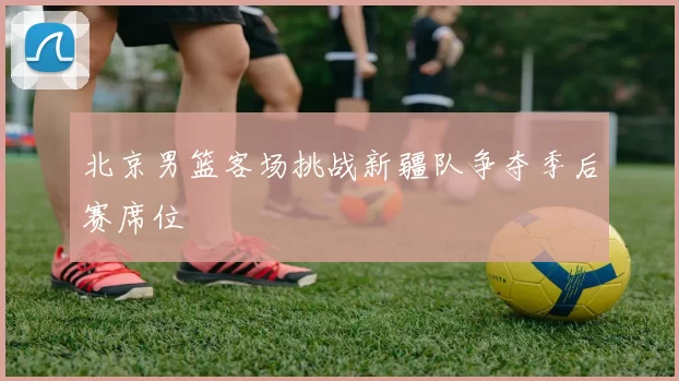 北京男篮客场挑战新疆队争夺季后赛席位