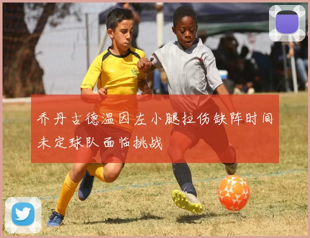 乔丹古德温因左小腿拉伤缺阵时间未定球队面临挑战