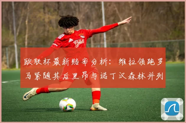 欧联杯最新赔率分析:维拉领跑罗马紧随其后里昂与诺丁汉森林并列争夺第三