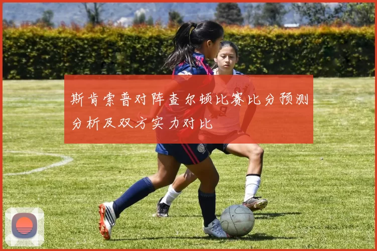 斯肯索普对阵查尔顿比赛比分预测分析及双方实力对比