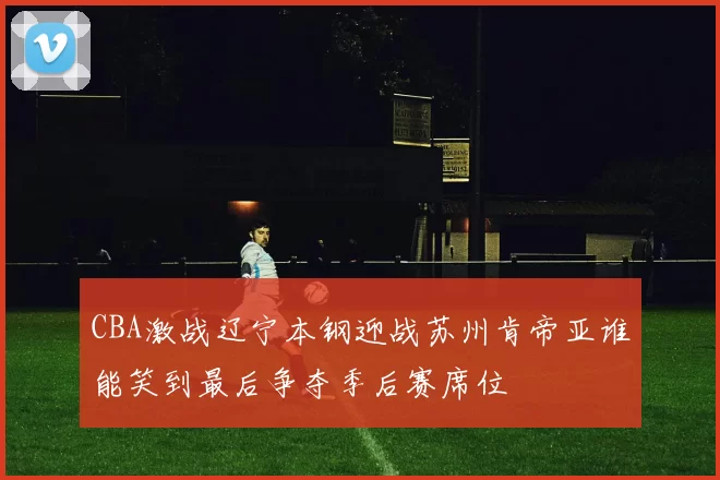 CBA激战辽宁本钢迎战苏州肯帝亚谁能笑到最后争夺季后赛席位