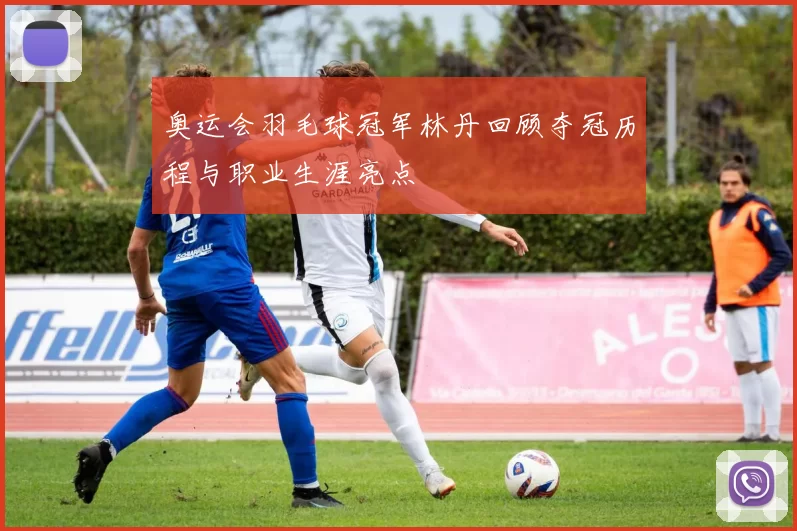 奥运会羽毛球冠军林丹回顾夺冠历程与职业生涯亮点