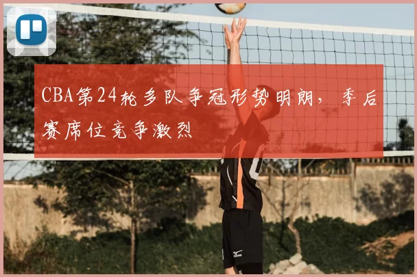 CBA第24轮多队争冠形势明朗,季后赛席位竞争激烈
