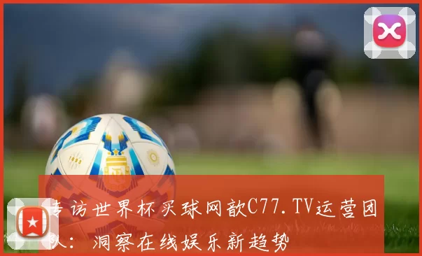 专访世界杯买球网歆C77.TV运营团队:洞察在线娱乐新趋势