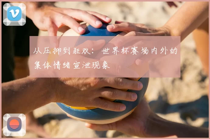 从压抑到狂欢:世界杯赛场内外的集体情绪宣泄现象