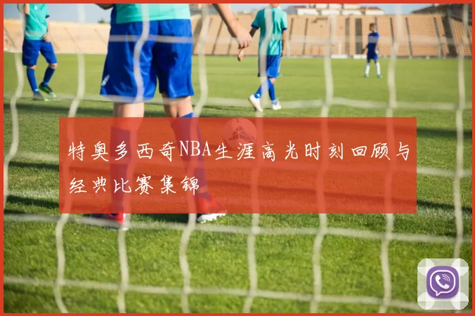 特奥多西奇NBA生涯高光时刻回顾与经典比赛集锦
