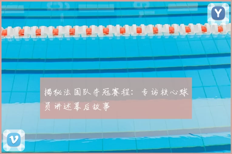 揭秘法国队夺冠赛程:专访核心球员讲述幕后故事