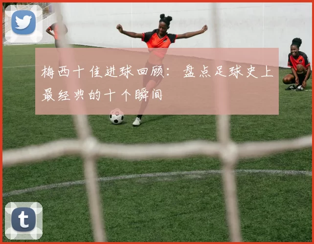 梅西十佳进球回顾:盘点足球史上最经典的十个瞬间