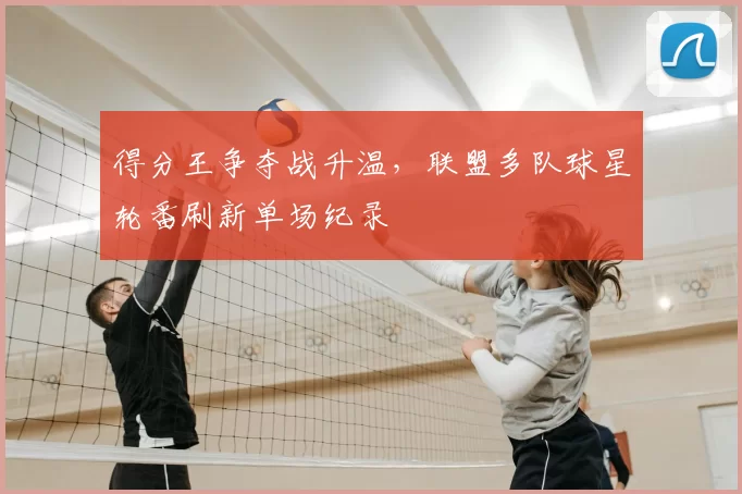 得分王争夺战升温,联盟多队球星轮番刷新单场纪录
