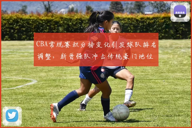 CBA常规赛积分榜变化引发球队排名调整,新晋强队冲击传统豪门地位