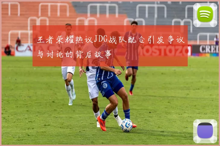 王者荣耀热议JDG战队配合引发争议与讨论的背后故事