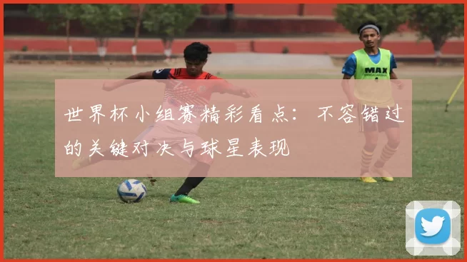 世界杯小组赛精彩看点：不容错过的关键对决与球星表现